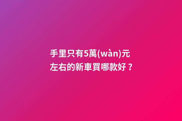 手里只有5萬(wàn)元左右的新車買哪款好？